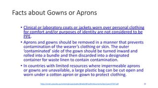 Facts about Gowns or Aprons
• Clinical or laboratory coats or jackets worn over personal clothing
for comfort and/or purposes of identity are not considered to be
PPE.
• Aprons and gowns should be removed in a manner that prevents
contamination of the wearer’s clothing or skin. The outer
‘contaminated’ side of the gown should be turned inward and
rolled into a bundle and then discarded into a designated
container for waste linen to contain contamination.
• In countries with limited resources where impermeable aprons
or gowns are unavailable, a large plastic bag can be cut open and
worn under a cotton apron or gown to protect clothing.
https://smah.uow.edu.au/content/groups/public/@web/@health/documents/doc/uow137337.pdf 22
 