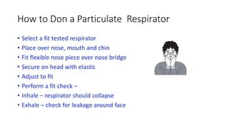 How to Don a Particulate Respirator
• Select a fit tested respirator
• Place over nose, mouth and chin
• Fit flexible nose piece over nose bridge
• Secure on head with elastic
• Adjust to fit
• Perform a fit check –
• Inhale – respirator should collapse
• Exhale – check for leakage around face
 
