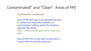 Contaminated” and “Clean” Areas of PPE
Contaminated – outside front
Areas of PPE that have or are likely to have been
in contact with body sites, materials, or
environmental surfaces where the infectious
organism may reside
Clean – inside, outside back, ties on head and
back
Areas of PPE that are not likely to have been in
contact with the infectious organism
 