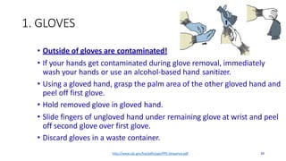 1. GLOVES
• Outside of gloves are contaminated!
• If your hands get contaminated during glove removal, immediately
wash your hands or use an alcohol-based hand sanitizer.
• Using a gloved hand, grasp the palm area of the other gloved hand and
peel off first glove.
• Hold removed glove in gloved hand.
• Slide fingers of ungloved hand under remaining glove at wrist and peel
off second glove over first glove.
• Discard gloves in a waste container.
http://www.cdc.gov/hai/pdfs/ppe/PPE-Sequence.pdf 34
 