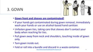 3. GOWN
43
• Gown front and sleeves are contaminated!
• If your hands get contaminated during gown removal, immediately
wash your hands or use an alcohol-based hand sanitizer.
• Unfasten gown ties, taking care that sleeves don’t contact your
body when reaching for ties.
• Pull gown away from neck and shoulders, touching inside of gown
only.
• Turn gown inside out.
• Fold or roll into a bundle and discard in a waste container.
http://www.cdc.gov/hai/pdfs/ppe/PPE-Sequence.pdf
 