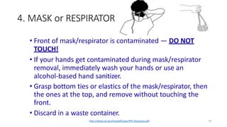 4. MASK or RESPIRATOR
44
• Front of mask/respirator is contaminated — DO NOT
TOUCH!
• If your hands get contaminated during mask/respirator
removal, immediately wash your hands or use an
alcohol-based hand sanitizer.
• Grasp bottom ties or elastics of the mask/respirator, then
the ones at the top, and remove without touching the
front.
• Discard in a waste container.
http://www.cdc.gov/hai/pdfs/ppe/PPE-Sequence.pdf
 
