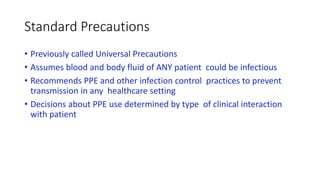 Standard Precautions
• Previously called Universal Precautions
• Assumes blood and body fluid of ANY patient could be infectious
• Recommends PPE and other infection control practices to prevent
transmission in any healthcare setting
• Decisions about PPE use determined by type of clinical interaction
with patient
 