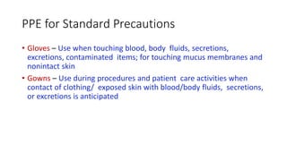 PPE for Standard Precautions
• Gloves – Use when touching blood, body fluids, secretions,
excretions, contaminated items; for touching mucus membranes and
nonintact skin
• Gowns – Use during procedures and patient care activities when
contact of clothing/ exposed skin with blood/body fluids, secretions,
or excretions is anticipated
 