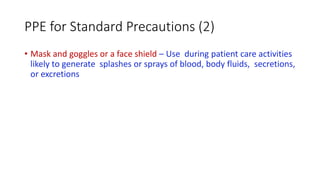 PPE for Standard Precautions (2)
• Mask and goggles or a face shield – Use during patient care activities
likely to generate splashes or sprays of blood, body fluids, secretions,
or excretions
 
