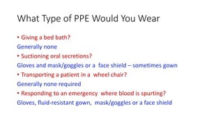 What Type of PPE Would You Wear
• Giving a bed bath?
Generally none
• Suctioning oral secretions?
Gloves and mask/goggles or a face shield – sometimes gown
• Transporting a patient in a wheel chair?
Generally none required
• Responding to an emergency where blood is spurting?
Gloves, fluid-resistant gown, mask/goggles or a face shield
 