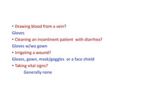 • Drawing blood from a vein?
Gloves
• Cleaning an incontinent patient with diarrhea?
Gloves w/wo gown
• Irrigating a wound?
Gloves, gown, mask/goggles or a face shield
• Taking vital signs?
Generally none
 