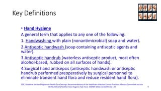 Key Definitions
• Hand Hygiene
A general term that applies to any one of the following:
1. Handwashing with plain (nonantimicrobial) soap and water).
2.Antiseptic handwash (soap containing antiseptic agents and
water).
3.Antiseptic handrub (waterless antiseptic product, most often
alcohol-based, rubbed on all surfaces of hands).
4.Surgical hand antisepsis (antiseptic handwash or antiseptic
handrub performed preoperatively by surgical personnel to
eliminate transient hand flora and reduce resident hand flora).
CDC. Guideline for Hand Hygiene in Health-Care Settings: Recommendations of the Healthcare Infection Control Practices Advisory Committee and the
HICPAC/SHEA/APIC/IDSA Hand Hygiene Task Force. MMWR 2002;51(16)(RR-16):1-44 6
 