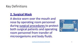 Key Definitions
2. Surgical Mask
A device worn over the mouth and
nose by operating room personnel
during surgical procedures to protect
both surgical patients and operating
room personnel from transfer of
microorganisms and body fluids.
www.fda.gov/cdrh/ode/guidance/094.html#4 8
 