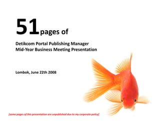 pages of 
     Detikcom Portal Publishing Manager 
     Mid‐Year Business Meeting Presentation



     Lombok, June 22th 2008




[some pages of this presentation are unpublished due to my corporate policy]