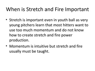 When is Stretch and Fire Important
• Stretch is important even in youth ball as very
young pitchers learn that most hitters want to
use too much momentum and do not know
how to create stretch and fire power
production.
• Momentum is intuitive but stretch and fire
usually must be taught.
 