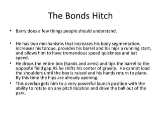 The Bonds Hitch
• Barry does a few things people should understand.
• He has two mechanisms that increases his body segmentation,
increases his torque, provides his barrel and his hips a running start,
and allows him to have tremendous speed quickness and bat
speed.
• He drops the entire box (hands and arms) and tips the barrel to the
opposite field gap AS he shifts his center of gravity. He cannot load
the shoulders until the box is raised and his hands return to plane.
By this time the hips are already opening.
• This overlap gets him to a very powerful launch position with the
ability to rotate on any pitch location and drive the ball out of the
park.
 