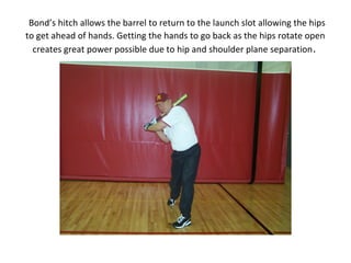 Bond’s hitch allows the barrel to return to the launch slot allowing the hips
to get ahead of hands. Getting the hands to go back as the hips rotate open
creates great power possible due to hip and shoulder plane separation.
 