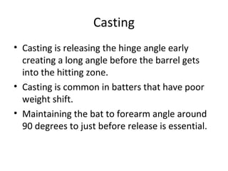Casting
• Casting is releasing the hinge angle early
creating a long angle before the barrel gets
into the hitting zone.
• Casting is common in batters that have poor
weight shift.
• Maintaining the bat to forearm angle around
90 degrees to just before release is essential.
 