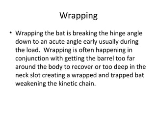 Wrapping
• Wrapping the bat is breaking the hinge angle
down to an acute angle early usually during
the load. Wrapping is often happening in
conjunction with getting the barrel too far
around the body to recover or too deep in the
neck slot creating a wrapped and trapped bat
weakening the kinetic chain.
 