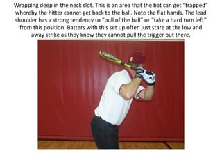 Wrapping deep in the neck slot. This is an area that the bat can get “trapped”
whereby the hitter cannot get back to the ball. Note the flat hands. The lead
shoulder has a strong tendency to “pull of the ball” or “take a hard turn left”
from this position. Batters with this set up often just stare at the low and
away strike as they know they cannot pull the trigger out there.
 