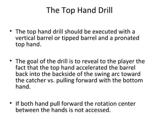 The Top Hand Drill
• The top hand drill should be executed with a
vertical barrel or tipped barrel and a pronated
top hand.
• The goal of the drill is to reveal to the player the
fact that the top hand accelerated the barrel
back into the backside of the swing arc toward
the catcher vs. pulling forward with the bottom
hand.
• If both hand pull forward the rotation center
between the hands is not accessed.
 