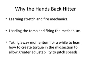 Why the Hands Back Hitter
• Learning stretch and fire mechanics.
• Loading the torso and firing the mechanism.
• Taking away momentum for a while to learn
how to create torque in the midsection to
allow greater adjustability to pitch speeds.
 