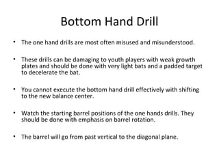 Bottom Hand Drill
• The one hand drills are most often misused and misunderstood.
• These drills can be damaging to youth players with weak growth
plates and should be done with very light bats and a padded target
to decelerate the bat.
• You cannot execute the bottom hand drill effectively with shifting
to the new balance center.
• Watch the starting barrel positions of the one hands drills. They
should be done with emphasis on barrel rotation.
• The barrel will go from past vertical to the diagonal plane.
 