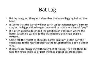 Bat Lag
• Bat lag is a good thing as it describes the barrel lagging behind the
hands.
• It seems that the barrel will not catch up but when players learn to
stay in the lag position longer they tend to have more barrel “pop”.
• It is often used to described the position on approach where the
barrel is coming parallel to the plate before the hinge angle is
released.
• Some call this “shaft to shoulder barrel position” as the barrel is
seen close to the rear shoulder as the rotation of the body is under
way.
• If players are struggling with weight shift timing, then ask them to
take the hinge angle to or past the lead pocket before release.
 
