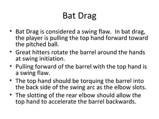 Bat Drag
• Bat Drag is considered a swing flaw. In bat drag,
the player is pulling the top hand forward toward
the pitched ball.
• Great hitters rotate the barrel around the hands
at swing initiation.
• Pulling forward of the barrel with the top hand is
a swing flaw.
• The top hand should be torquing the barrel into
the back side of the swing arc as the elbow slots.
• The slotting of the rear elbow should allow the
top hand to accelerate the barrel backwards.
 