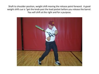 Shaft to shoulder position, weight shift moving the release point forward. A good
weight shift cue is “get the knob past the lead pocket before you release the barrel.
You will shift at the right and for a purpose.
 