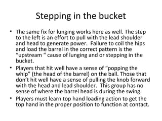 Stepping in the bucket
• The same fix for lunging works here as well. The step
to the left is an effort to pull with the lead shoulder
and head to generate power. Failure to coil the hips
and load the barrel in the correct pattern is the
“upstream “ cause of lunging and or stepping in the
bucket.
• Players that hit well have a sense of “popping the
whip” (the head of the barrel) on the ball. Those that
don’t hit well have a sense of pulling the knob forward
with the head and lead shoulder. This group has no
sense of where the barrel head is during the swing.
• Players must learn top hand loading action to get the
top hand in the proper position to function at contact.
 