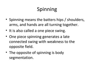 Spinning
• Spinning means the batters hips / shoulders,
arms, and hands are all turning together.
• It is also called a one piece swing.
• One piece spinning generates a late
connected swing with weakness to the
opposite field.
• The opposite of spinning is body
segmentation.
 