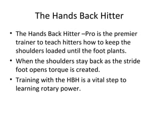 The Hands Back Hitter
• The Hands Back Hitter –Pro is the premier
trainer to teach hitters how to keep the
shoulders loaded until the foot plants.
• When the shoulders stay back as the stride
foot opens torque is created.
• Training with the HBH is a vital step to
learning rotary power.
 