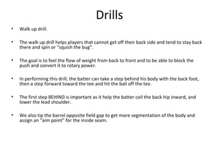 Drills
• Walk up drill.
• The walk up drill helps players that cannot get off their back side and tend to stay back
there and spin or “squish the bug”.
• The goal is to feel the flow of weight from back to front and to be able to block the
push and convert it to rotary power.
• In performing this drill, the batter can take a step behind his body with the back foot,
then a step forward toward the tee and hit the ball off the tee.
• The first step BEHIND is important as it help the batter coil the back hip inward, and
lower the lead shoulder.
• We also tip the barrel opposite field gap to get more segmentation of the body and
assign an “aim point” for the inside seam.
 