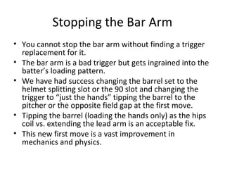 Stopping the Bar Arm
• You cannot stop the bar arm without finding a trigger
replacement for it.
• The bar arm is a bad trigger but gets ingrained into the
batter’s loading pattern.
• We have had success changing the barrel set to the
helmet splitting slot or the 90 slot and changing the
trigger to “just the hands” tipping the barrel to the
pitcher or the opposite field gap at the first move.
• Tipping the barrel (loading the hands only) as the hips
coil vs. extending the lead arm is an acceptable fix.
• This new first move is a vast improvement in
mechanics and physics.
 