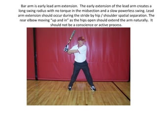 Bar arm is early lead arm extension. The early extension of the lead arm creates a
long swing radius with no torque in the midsection and a slow powerless swing. Lead
arm extension should occur during the stride by hip / shoulder spatial separation. The
rear elbow moving “up and in” as the hips open should extend the arm naturally. It
should not be a conscience or active process.
 