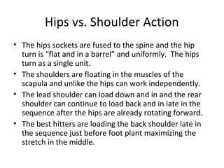 Hips vs. Shoulder Action
• The hips sockets are fused to the spine and the hip
turn is “flat and in a barrel” and uniformly. The hips
turn as a single unit.
• The shoulders are floating in the muscles of the
scapula and unlike the hips can work independently.
• The lead shoulder can load down and in and the rear
shoulder can continue to load back and in late in the
sequence after the hips are already rotating forward.
• The best hitters are loading the back shoulder late in
the sequence just before foot plant maximizing the
stretch in the middle.
 