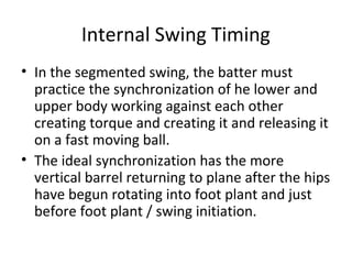 Internal Swing Timing
• In the segmented swing, the batter must
practice the synchronization of he lower and
upper body working against each other
creating torque and creating it and releasing it
on a fast moving ball.
• The ideal synchronization has the more
vertical barrel returning to plane after the hips
have begun rotating into foot plant and just
before foot plant / swing initiation.
 