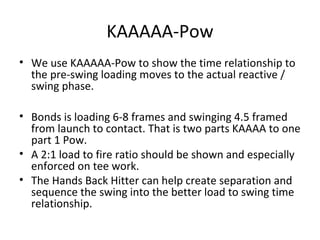KAAAAA-Pow
• We use KAAAAA-Pow to show the time relationship to
the pre-swing loading moves to the actual reactive /
swing phase.
• Bonds is loading 6-8 frames and swinging 4.5 framed
from launch to contact. That is two parts KAAAA to one
part 1 Pow.
• A 2:1 load to fire ratio should be shown and especially
enforced on tee work.
• The Hands Back Hitter can help create separation and
sequence the swing into the better load to swing time
relationship.
 