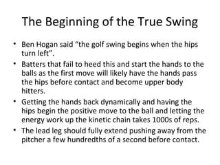 The Beginning of the True Swing
• Ben Hogan said “the golf swing begins when the hips
turn left”.
• Batters that fail to heed this and start the hands to the
balls as the first move will likely have the hands pass
the hips before contact and become upper body
hitters.
• Getting the hands back dynamically and having the
hips begin the positive move to the ball and letting the
energy work up the kinetic chain takes 1000s of reps.
• The lead leg should fully extend pushing away from the
pitcher a few hundredths of a second before contact.
 