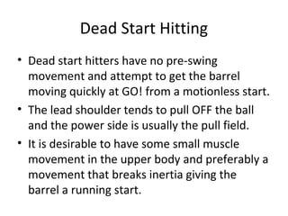 Dead Start Hitting
• Dead start hitters have no pre-swing
movement and attempt to get the barrel
moving quickly at GO! from a motionless start.
• The lead shoulder tends to pull OFF the ball
and the power side is usually the pull field.
• It is desirable to have some small muscle
movement in the upper body and preferably a
movement that breaks inertia giving the
barrel a running start.
 