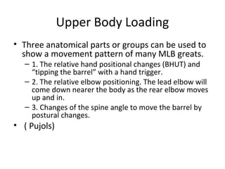 Upper Body Loading
• Three anatomical parts or groups can be used to
show a movement pattern of many MLB greats.
– 1. The relative hand positional changes (BHUT) and
“tipping the barrel” with a hand trigger.
– 2. The relative elbow positioning. The lead elbow will
come down nearer the body as the rear elbow moves
up and in.
– 3. Changes of the spine angle to move the barrel by
postural changes.
• ( Pujols)
 