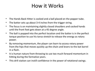 How it Works
• The Hands Back Hitter is cocked and a ball placed on the popper tube.
• The batter sets up about 3-4 inches from the trigger string.
• The focus is on maintaining slightly closed shoulders and cocked hands
until the front foot gets down at a 45 degree angle.
• The ball is popped into the perfect location and the batter is in the perfect
torque position to use his torso stretch to release the energy as rotary
power.
• By removing momentum, the player can learn to access rotary power
from the hips that moves quickly up the chain and levers to the bat barrel
in a flash.
• It is human nature from throwing to use too much forward momentum in
hitting during the formative years.
• This drill station can instill confidence in the power of rotational swings.
 