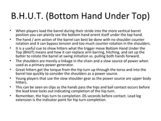 B.H.U.T. (Bottom Hand Under Top)
• When players load the barrel during their stride into the more vertical barrel
position you can plainly see the bottom hand orient itself under the top hand.
• The hand / arm action of the barrel can best be done with no shoulder counter
rotation and it can bypass tension and too much counter rotation in the shoulders.
• It is a useful cue to show hitters what the trigger move Bottom Hand Under the
Top (BHUT) means and how it can replace arm barring, hitching, and set up the
batter to rotate the barrel at swing initiation vs. pulling both hands forward.
• The shoulders are merely a linkage in the chain and a slow source of power when
used as a primary power generator.
• Great hitters get the torque from the hip turn up through the torso and into the
barrel too quickly to consider the shoulders as a power source.
• Young players that use the slow shoulder gear as the power source are upper body
hitters.
• This can be seen on clips as the hands pass the hips and ball contact occurs before
the lead knee locks out indicating completion of the hip turn.
• Remember, the hips turn to completion .05 seconds before contact. Lead leg
extension is the indicator point for hip turn completion.
 