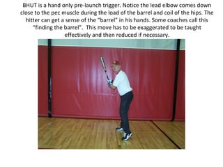BHUT is a hand only pre-launch trigger. Notice the lead elbow comes down
close to the pec muscle during the load of the barrel and coil of the hips. The
hitter can get a sense of the “barrel” in his hands. Some coaches call this
“finding the barrel”. This move has to be exaggerated to be taught
effectively and then reduced if necessary.
 