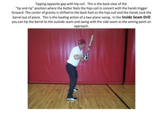 Tipping opposite gap with hip coil. This is the back view of the
“tip and rip” position where the batter feels the hips coil in concert with the hands trigger
forward. The center of gravity is shifted to the back foot as the hips coil and the hands cock the
barrel out of plane. This is the loading action of a two plane swing. In the Inside Seam Drill
you can tip the barrel to the outside seam and swing with the side seam as the aiming point on
approach.
 