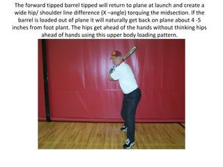 The forward tipped barrel tipped will return to plane at launch and create a
wide hip/ shoulder line difference (X –angle) torquing the midsection. If the
barrel is loaded out of plane it will naturally get back on plane about 4 -5
inches from foot plant. The hips get ahead of the hands without thinking hips
ahead of hands using this upper body loading pattern.
 
