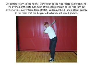 All barrels return to the normal launch slot as the hips rotate into foot plant.
The overlap of the late turning in of the shoulders just as the hips turn out
give effortless power from torso stretch. Widening the X –angle stores energy
in the torso that can be paused to handle off speed pitches.
 