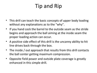 Tip and Rip
• This drill can teach the basic concepts of upper body loading
without any explanations as to the “why”.
• If you hand cock the barrel to the outside seam as the stride
begins and approach the ball aiming at the inside seam the
proper loading action can occur.
• A positive side effect of this drill is the uncanny ability to hit
line drives back through the box.
• The inside / out approach that results from this drill contacts
the ball center getting maximum compression.
• Opposite field power and outside plate coverage is greatly
enhanced in this simple drill.
 