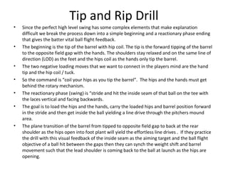 Tip and Rip Drill
• Since the perfect high level swing has some complex elements that make explanation
difficult we break the process down into a simple beginning and a reactionary phase ending
that gives the batter vital ball flight feedback.
• The beginning is the tip of the barrel with hip coil. The tip is the forward tipping of the barrel
to the opposite field gap with the hands. The shoulders stay relaxed and on the same line of
direction (LOD) as the feet and the hips coil as the hands only tip the barrel.
• The two negative loading moves that we want to connect in the players mind are the hand
tip and the hip coil / tuck.
• So the command is “coil your hips as you tip the barrel”. The hips and the hands must get
behind the rotary mechanism.
• The reactionary phase (swing) is “stride and hit the inside seam of that ball on the tee with
the laces vertical and facing backwards.
• The goal is to load the hips and the hands, carry the loaded hips and barrel position forward
in the stride and then get inside the ball yielding a line drive through the pitchers mound
area.
• The plane transition of the barrel from tipped to opposite field gap to back at the rear
shoulder as the hips open into foot plant will yield the effortless line drives . If they practice
the drill with this visual feedback of the inside seam as the aiming target and the ball flight
objective of a ball hit between the gaps then they can synch the weight shift and barrel
movement such that the lead shoulder is coming back to the ball at launch as the hips are
opening.
 