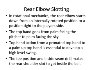 Rear Elbow Slotting
• In rotational mechanics, the rear elbow starts
down from an internally rotated position to a
position tight to the players side.
• The top hand goes from palm facing the
pitcher to palm facing the sky.
• Top hand action from a pronated top hand to
a palm up top hand is essential to develop a
high level swing.
• The tee position and inside seam drill makes
the rear shoulder slot to get inside the ball.
 
