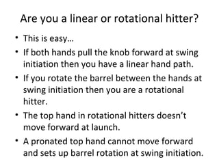 Are you a linear or rotational hitter?
• This is easy…
• If both hands pull the knob forward at swing
initiation then you have a linear hand path.
• If you rotate the barrel between the hands at
swing initiation then you are a rotational
hitter.
• The top hand in rotational hitters doesn’t
move forward at launch.
• A pronated top hand cannot move forward
and sets up barrel rotation at swing initiation.
 