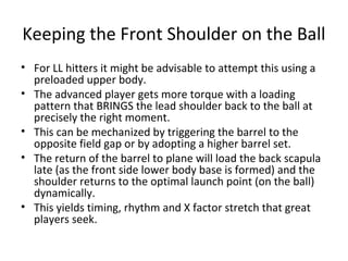 Keeping the Front Shoulder on the Ball
• For LL hitters it might be advisable to attempt this using a
preloaded upper body.
• The advanced player gets more torque with a loading
pattern that BRINGS the lead shoulder back to the ball at
precisely the right moment.
• This can be mechanized by triggering the barrel to the
opposite field gap or by adopting a higher barrel set.
• The return of the barrel to plane will load the back scapula
late (as the front side lower body base is formed) and the
shoulder returns to the optimal launch point (on the ball)
dynamically.
• This yields timing, rhythm and X factor stretch that great
players seek.
 
