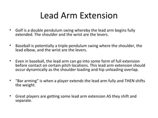 Lead Arm Extension
• Golf is a double pendulum swing whereby the lead arm begins fully
extended. The shoulder and the wrist are the levers.
• Baseball is potentially a triple pendulum swing where the shoulder, the
lead elbow, and the wrist are the levers.
• Even in baseball, the lead arm can go into some form of full extension
before contact on certain pitch locations. This lead arm extension should
occur dynamically as the shoulder loading and hip unloading overlap.
• “Bar arming” is when a player extends the lead arm fully and THEN shifts
the weight.
• Great players are getting some lead arm extension AS they shift and
separate.
 